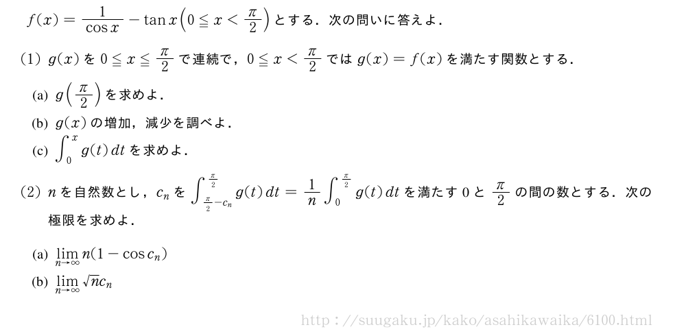 f(x)=\frac{1}{cosx}-tanx(0≦x＜π/2)とする．次の問いに答えよ．(1)g(x)を0≦x≦π/2で連続で，0≦x＜π/2ではg(x)=f(x)を満たす関数とする．\mon[(a)]g(π/2)を求めよ．\mon[(b)]g(x)の増加，減少を調べよ．\mon[(c)]∫_0^xg(t)dtを求めよ．(2)nを自然数とし，c_nを∫_{π/2-c_n}^{π/2}g(t)dt=1/n∫_0^{π/2}g(t)dtを満たす0とπ/2の間の数とする．次の極限を求めよ．\mon[(a)]\lim_{n→∞}n(1-cosc_n)\mon[(b)]\lim_{n→∞}√nc_n