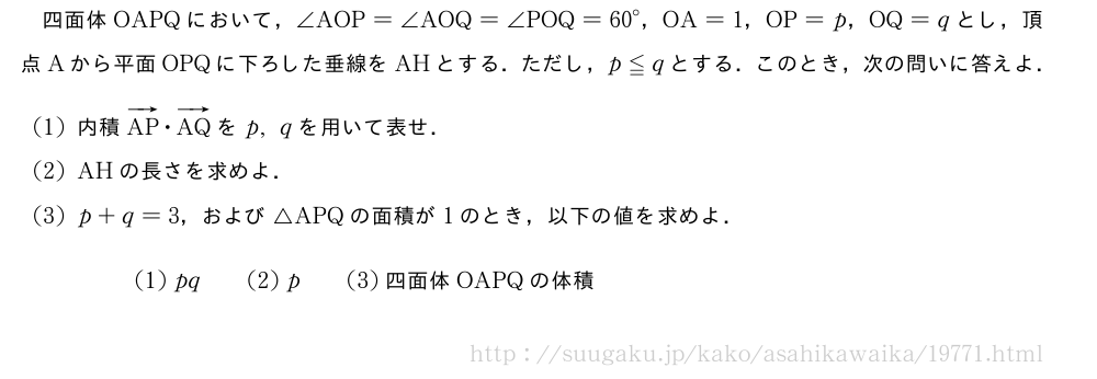 四面体OAPQにおいて，∠AOP=∠AOQ=∠POQ={60}°，OA=1，OP=p，OQ=qとし，頂点Aから平面OPQに下ろした垂線をAHとする．ただし，p≦qとする．このとき，次の問いに答えよ．(1)内積ベクトルAP・ベクトルAQをp,qを用いて表せ．(2)AHの長さを求めよ．(3)p+q=3，および△APQの面積が1のとき，以下の値を求めよ．(1)pq\qquad(2)p\qquad(3)　四面体　OAPQ　の体積　