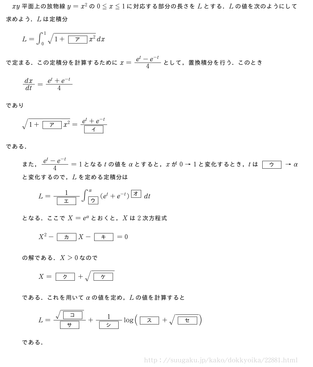 xy平面上の放物線y=x^2の0≦x≦1に対応する部分の長さをLとする．Lの値を次のようにして求めよう．Lは定積分L=∫_0^1\sqrt{1+[ア]x^2}dxで定まる．この定積分を計算するためにx=\frac{e^t-e^{-t}}{4}として，置換積分を行う．このときdx/dt=\frac{e^t+e^{-t}}{4}であり\sqrt{1+[ア]x^2}=\frac{e^t+e^{-t}}{[イ]}である．また，\frac{e^t-e^{-t}}{4}=1となるtの値をαとすると，xが0→1と変化するとき，tは[ウ]→αと変化するので，Lを定める定積分はL=\frac{1}{[エ]}∫_{\mkakko{ウ}}^α(e^t+e^{-t})^{\mkakko{オ}}dtとなる．ここでX=e^αとおくと，Xは2次方程式X^2-[カ]X-[キ]=0の解である．X＞0なのでX=[ク]+\sqrt{[ケ]}である．これを用いてαの値を定め，Lの値を計算するとL=\frac{\sqrt{[コ]}}{[サ]}+\frac{1}{[シ]}log([ス]+\sqrt{[セ]})である．