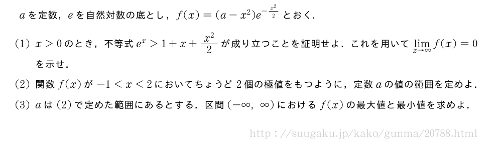 aを定数，eを自然対数の底とし，f(x)=(a-x^2)e^{-\frac{x^2}{2}}とおく．(1)x＞0のとき，不等式e^x＞1+x+\frac{x^2}{2}が成り立つことを証明せよ．これを用いて\lim_{x→∞}f(x)=0を示せ．(2)関数f(x)が-1＜x＜2においてちょうど2個の極値をもつように，定数aの値の範囲を定めよ．(3)aは(2)で定めた範囲にあるとする．区間(-∞,∞)におけるf(x)の最大値と最小値を求めよ．