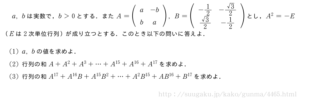 a,bは実数で，b＞0とする．またA=(\begin{array}{cc}a&-b\\b&a\end{array}),B=(\begin{array}{cc}-1/2&-\frac{√3}{2}\\\frac{√3}{2}&-1/2\end{array})とし，A^2=-E（Eは2次単位行列）が成り立つとする．このとき以下の問いに答えよ．(1)a,bの値を求めよ．(2)行列の和A+A^2+A^3+・・・+A^{15}+A^{16}+A^{17}を求めよ．(3)行列の和A^{17}+A^{16}B+A^{15}B^2+・・・+A^2B^{15}+AB^{16}+B^{17}を求めよ．