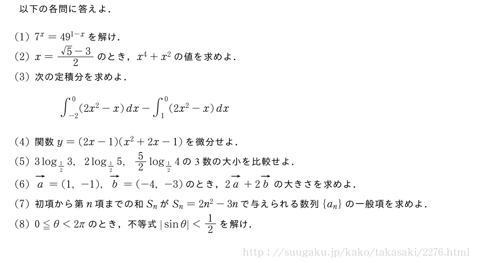 以下の各問に答えよ．(1)7^x=49^{1-x}を解け．(2)x=\frac{√5-3}{2}のとき，x^4+x^2の値を求めよ．(3)次の定積分を求めよ．∫_{-2}^0(2x^2-x)dx-∫_1^0(2x^2-x)dx(4)関数y=(2x-1)(x^2+2x-1)を微分せよ．(5)3log_{1/2}3,2log_{1/2}5,5/2log_{1/2}4の3数の大小を比較せよ．\monベクトルa=(1,-1),ベクトルb=(-4,-3)のとき，2ベクトルa+2ベクトルbの大きさを求めよ．\mon初項から第n項までの和S_nがS_n=2n^2-3nで与えられる数列{a_n}の一般項を求めよ．\mon0≦θ＜2πのとき，不等式|sinθ|＜1/2を解け．