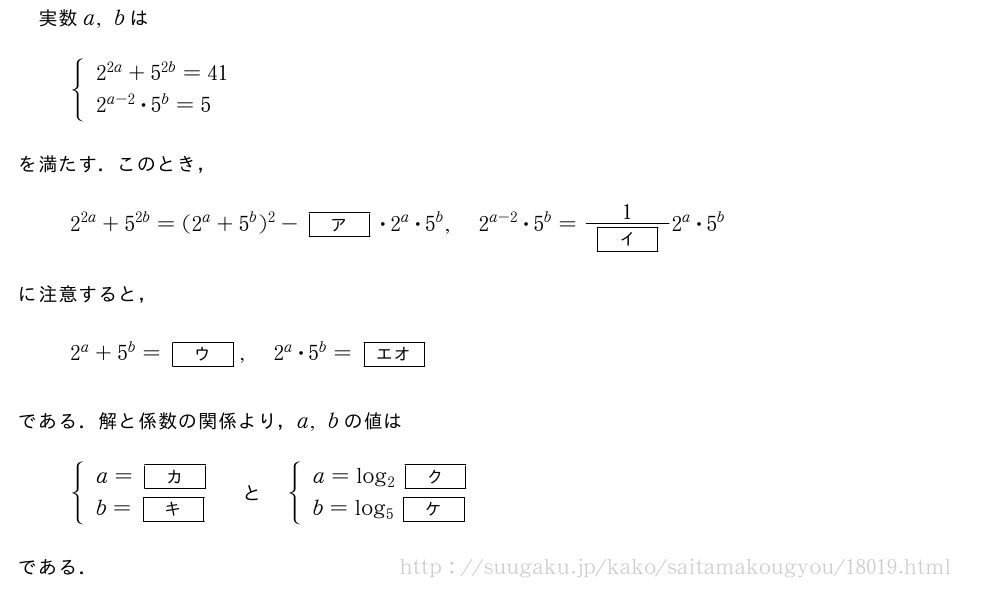 実数a,bは{\begin{array}{l}2^{2a}+5^{2b}=41\2^{a-2}・5^b=5\end{array}.を満たす．このとき，2^{2a}+5^{2b}=(2^a+5^b)^2-[ア]・2^a・5^b,2^{a-2}・5^b=\frac{1}{[イ]}2^a・5^bに注意すると，2^a+5^b=[ウ],2^a・5^b=[エオ]である．解と係数の関係より，a,bの値は{\begin{array}{l}a=[カ]\b=[キ]\end{array}.　と　{\begin{array}{l}a=log_2[ク]\b=log_5[ケ]\end{array}.である．