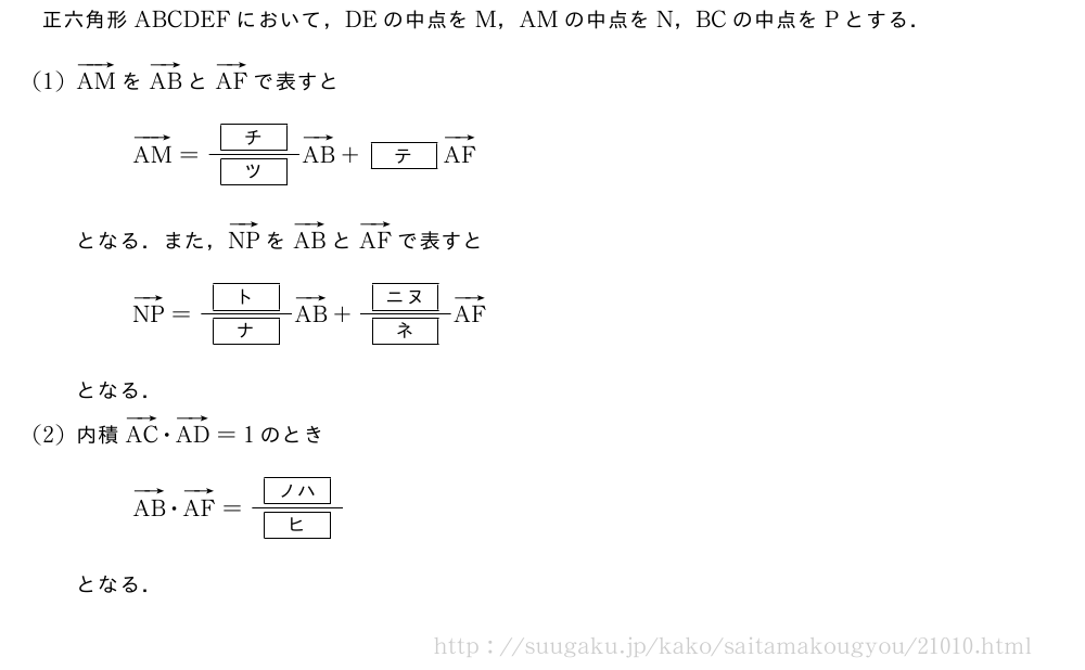 正六角形ABCDEFにおいて，DEの中点をM，AMの中点をN，BCの中点をPとする．(1)ベクトルAMをベクトルABとベクトルAFで表すとベクトルAM=\frac{[チ]}{[ツ]}ベクトルAB+[テ]ベクトルAFとなる．また，ベクトルNPをベクトルABとベクトルAFで表すとベクトルNP=\frac{[ト]}{[ナ]}ベクトルAB+\frac{[ニヌ]}{[ネ]}ベクトルAFとなる．(2)内積ベクトルAC・ベクトルAD=1のときベクトルAB・ベクトルAF=\frac{[ノハ]}{[ヒ]}となる．