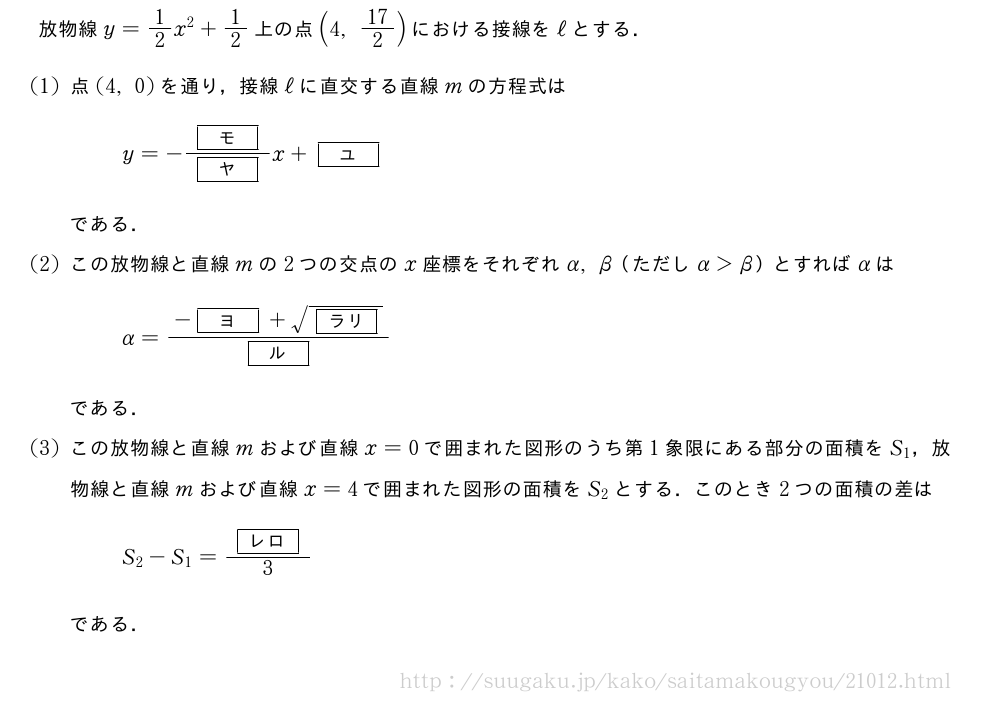 放物線y=1/2x^2+1/2上の点(4,17/2)における接線をℓとする．(1)点(4,0)を通り，接線ℓに直交する直線mの方程式はy=-\frac{[モ]}{[ヤ]}x+[ユ]である．(2)この放物線と直線mの2つの交点のx座標をそれぞれα,β（ただしα＞β）とすればαはα=\frac{-[ヨ]+\sqrt{[ラリ]}}{[ル]}である．(3)この放物線と直線mおよび直線x=0で囲まれた図形のうち第1象限にある部分の面積をS_1，放物線と直線mおよび直線x=4で囲まれた図形の面積をS_2とする．このとき2つの面積の差はS_2-S_1=\frac{[レロ]}{3}である．