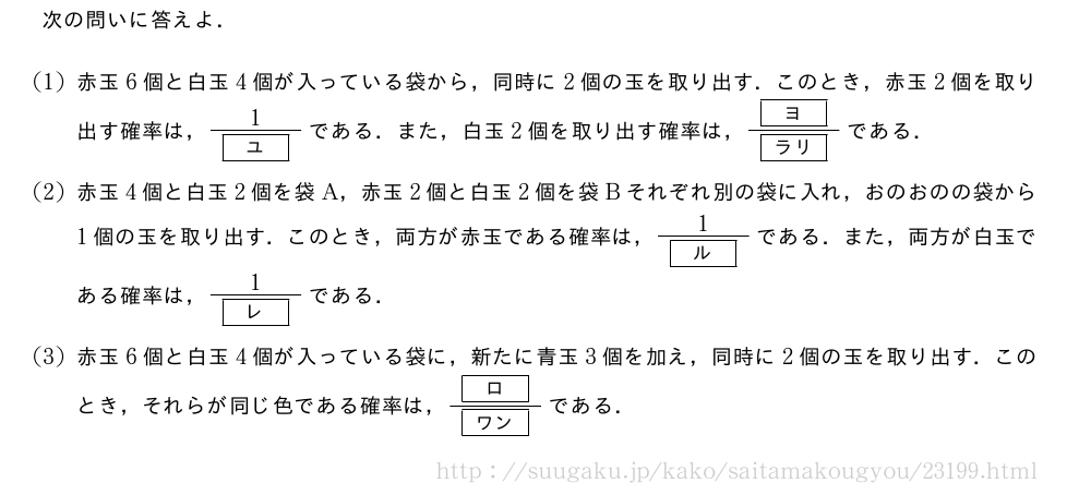 次の問いに答えよ．(1)赤玉6個と白玉4個が入っている袋から，同時に2個の玉を取り出す．このとき，赤玉2個を取り出す確率は，\frac{1}{[ユ]}である．また，白玉2個を取り出す確率は，\frac{[ヨ]}{[ラリ]}である．(2)赤玉4個と白玉2個を袋A，赤玉2個と白玉2個を袋Bそれぞれ別の袋に入れ，おのおのの袋から1個の玉を取り出す．このとき，両方が赤玉である確率は，\frac{1}{[ル]}である．また，両方が白玉である確率は，\frac{1}{[レ]}である．(3)赤玉6個と白玉4個が入っている袋に，新たに青玉3個を加え，同時に2個の玉を取り出す．このとき，それらが同じ色である確率は，\frac{[ロ]}{[ワン]}である．