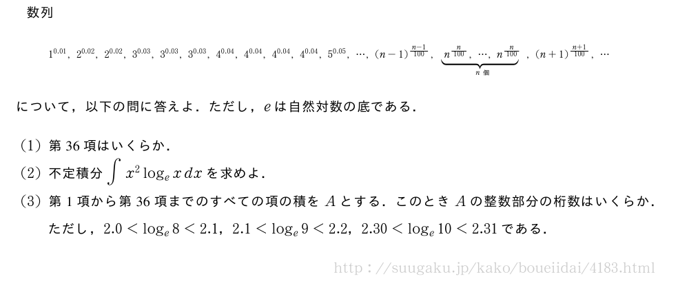 数列{\scriptsize1^{0.01},2^{0.02},2^{0.02},3^{0.03},3^{0.03},3^{0.03},4^{0.04},4^{0.04},4^{0.04},4^{0.04},5^{0.05},・・・,(n-1)^{\frac{n-1}{100}},\underbrace＜30,0＞{n^{\frac{n}{100}},・・・,n^{\frac{n}{100}}}_{n個},(n+1)^{\frac{n+1}{100}},・・・}について，以下の問に答えよ．ただし，eは自然対数の底である．(1)第36項はいくらか．(2)不定積分∫x^2log_exdxを求めよ．(3)第1項から第36項までのすべての項の積をAとする．このときAの整数部分の桁数はいくらか．ただし，2.0＜log_e8＜2.1，2.1＜log_e9＜2.2，2.30＜log_e10＜2.31である．