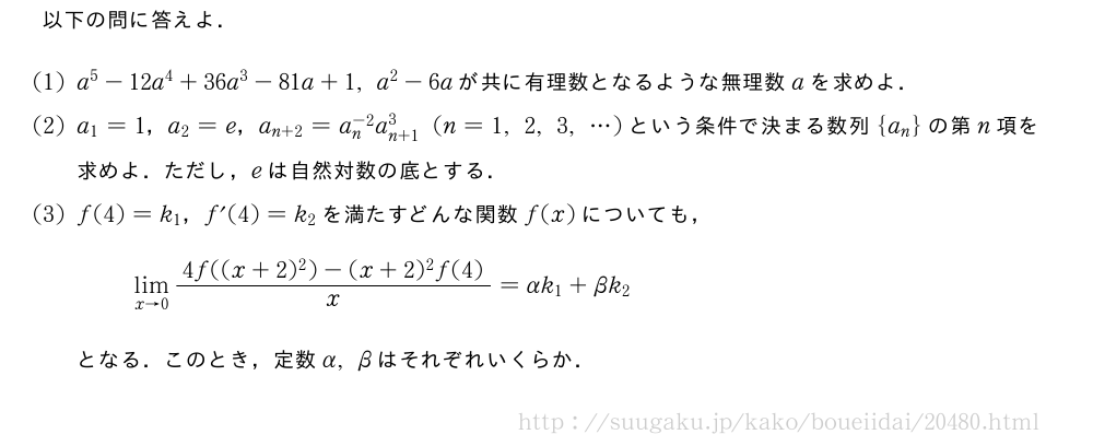 以下の問に答えよ．(1)a^5-12a^4+36a^3-81a+1,a^2-6aが共に有理数となるような無理数aを求めよ．(2)a_1=1，a_2=e，a_{n+2}=a_n^{-2}a_{n+1}^3(n=1,2,3,・・・)という条件で決まる数列{a_n}の第n項を求めよ．ただし，eは自然対数の底とする．(3)f(4)=k_1，f´(4)=k_2を満たすどんな関数f(x)についても，\lim_{x→0}\frac{4f((x+2)^2)-(x+2)^2f(4)}{x}=αk_1+βk_2となる．このとき，定数α,βはそれぞれいくらか．