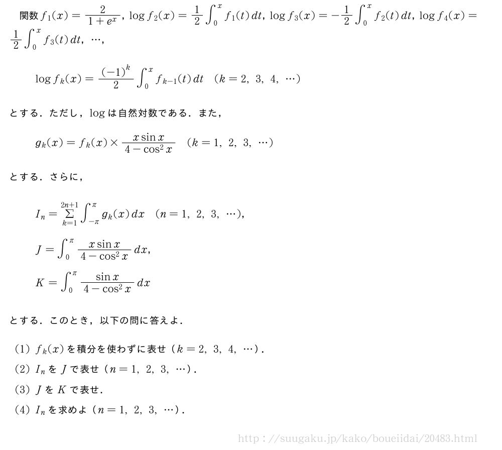関数f_1(x)=\frac{2}{1+e^x}，logf_2(x)=1/2∫_0^xf_1(t)dt，logf_3(x)=-1/2∫_0^xf_2(t)dt，logf_4(x)=1/2∫_0^xf_3(t)dt，・・・，logf_k(x)=\frac{{(-1)}^k}{2}∫_0^xf_{k-1}(t)dt(k=2,3,4,・・・)とする．ただし，logは自然対数である．また，g_k(x)=f_k(x)×\frac{xsinx}{4-cos^2x}(k=1,2,3,・・・)とする．さらに，I_n=Σ_{k=1}^{2n+1}∫_{-π}^{π}g_k(x)dx(n=1,2,3,・・・)，J=∫_0^{π}\frac{xsinx}{4-cos^2x}dx，K=∫_0^{π}\frac{sinx}{4-cos^2x}dxとする．このとき，以下の問に答えよ．(1)f_k(x)を積分を使わずに表せ（k=2,3,4,・・・）．(2)I_nをJで表せ（n=1,2,3,・・・）．(3)JをKで表せ．(4)I_nを求めよ（n=1,2,3,・・・）．