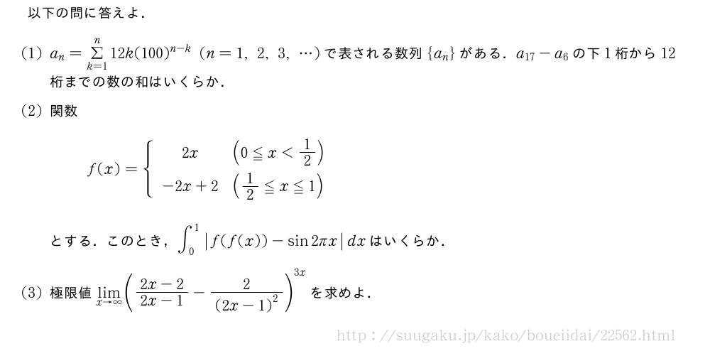 以下の問に答えよ．(1)a_n=Σ_{k=1}^n12k(100)^{n-k}(n=1,2,3,・・・)で表される数列{a_n}がある．a_{17}-a_6の下1桁から12桁までの数の和はいくらか．(2)関数f(x)={\begin{array}{cl}2x&(0≦x＜1/2)\phantom{2/1}\-2x+2&(1/2≦x≦1)\phantom{\frac{[]}{2}}\end{array}.とする．このとき，∫_0^1|f(f(x))-sin2πx|dxはいくらか．(3)極限値\lim_{x→∞}(\frac{2x-2}{2x-1}-\frac{2}{{(2x-1)}^2})^{3x}を求めよ．