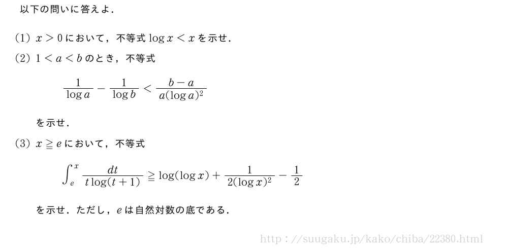 以下の問いに答えよ．(1)x＞0において，不等式logx＜xを示せ．(2)1＜a＜bのとき，不等式\frac{1}{loga}-\frac{1}{logb}＜\frac{b-a}{a(loga)^2}を示せ．(3)x≧eにおいて，不等式∫_e^x\frac{dt}{tlog(t+1)}≧log(logx)+\frac{1}{2(logx)^2}-1/2を示せ．ただし，eは自然対数の底である．