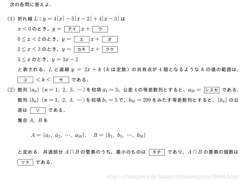 次の各問に答えよ．(1)折れ線L:y=4|x|-5|x-2|+4|x-3|はx＜0のとき，y=[アイ]x+[ウ]0≦x＜2のとき，y=[エ]x+[オ]2≦x＜3のとき，y=[カキ]x+[クケ]3≦xのとき，y=3x-2と表される．Lと直線y=2x+k（kは定数）の共有点が4個となるようなkの値の範囲は，[コ]＜k＜[サ]である．(2)数列{a_n}(n=1,2,3,・・・)を初項a_1=3，公差4の等差数列とすると，a_{50}=[シスセ]である．数列{b_n}(n=1,2,3,・・・)を初項b_1=5で，b_{50}=299をみたす等差数列とすると，{b_n}の公差は[ソ]である．集合A,BをA={a_1,a_2,・・・,a_{50}},B={b_1,b_2,・・・,b_{50}}と定める．共通部分A∩Bの要素のうち，最小のものは[タチ]であり，A∩Bの要素の個数は[ツテ]である．
