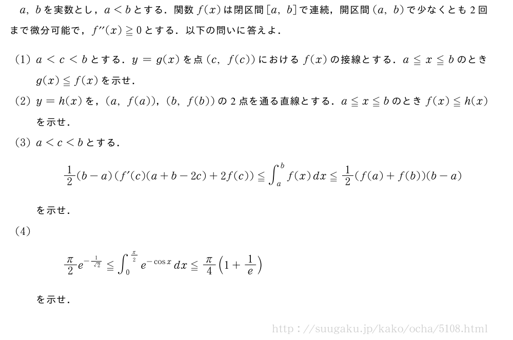 a,bを実数とし，a＜bとする．関数f(x)は閉区間[a,b]で連続，開区間(a,b)で少なくとも2回まで微分可能で，f^{\prime\prime}(x)≧0とする．以下の問いに答えよ．(1)a＜c＜bとする．y=g(x)を点(c,f(c))におけるf(x)の接線とする．a≦x≦bのときg(x)≦f(x)を示せ．(2)y=h(x)を，(a,f(a))，(b,f(b))の2点を通る直線とする．a≦x≦bのときf(x)≦h(x)を示せ．(3)a＜c＜bとする．1/2(b-a)(f´(c)(a+b-2c)+2f(c))≦∫_a^bf(x)dx≦1/2(f(a)+f(b))(b-a)を示せ．(4)π/2e^{-\frac{1}{√2}}≦∫_0^{π/2}e^{-cosx}dx≦π/4(1+1/e)を示せ．