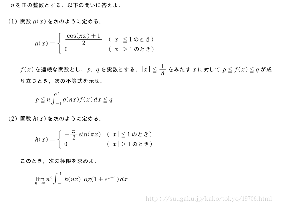 nを正の整数とする．以下の問いに答えよ．(1)関数g(x)を次のように定める．g(x)={\begin{array}{ll}\frac{cos(πx)+1}{2}&(|x|≦1　のとき　)\0&(|x|＞1　のとき　)\end{array}.f(x)を連続な関数とし，p,qを実数とする．|x|≦1/nをみたすxに対してp≦f(x)≦qが成り立つとき，次の不等式を示せ．p≦n∫_{-1}^1g(nx)f(x)dx≦q(2)関数h(x)を次のように定める．h(x)={\begin{array}{ll}-π/2sin(πx)&(|x|≦1　のとき　)\0&(|x|＞1　のとき　)\end{array}.このとき，次の極限を求めよ．\lim_{n→∞}n^2∫_{-1}^1h(nx)log(1+e^{x+1})dx