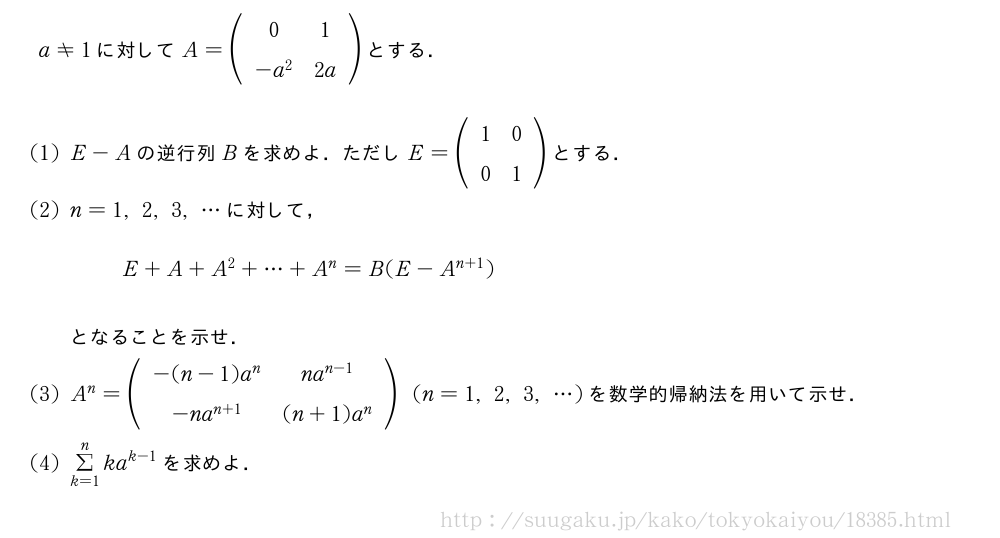 a≠1に対してA=(\begin{array}{cc}0&1\-a^2&2a\end{array})とする．(1)E-Aの逆行列Bを求めよ．ただしE=(\begin{array}{cc}1&0\0&1\end{array})とする．(2)n=1,2,3,・・・に対して，E+A+A^2+・・・+A^n=B(E-A^{n+1})となることを示せ．(3)A^n=(\begin{array}{cc}-(n-1)a^n&na^{n-1}\-na^{n+1}&(n+1)a^n\end{array})(n=1,2,3,・・・)を数学的帰納法を用いて示せ．(4)Σ_{k=1}^nka^{k-1}を求めよ．