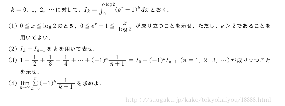 k=0,1,2,・・・に対して，I_k=∫_0^{log2}(e^x-1)^kdxとおく．(1)0≦x≦log2のとき，0≦e^x-1≦\frac{x}{log2}が成り立つことを示せ．ただし，e＞2であることを用いてよい．(2)I_k+I_{k+1}をkを用いて表せ．(3)1-1/2+1/3-1/4+・・・+(-1)^n\frac{1}{n+1}=I_0+(-1)^nI_{n+1}(n=1,2,3,・・・)が成り立つことを示せ．(4)\lim_{n→∞}Σ_{k=0}^n(-1)^k\frac{1}{k+1}を求めよ．