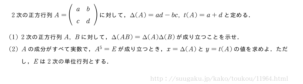 2次の正方行列A=(\begin{array}{cc}a&b\c&d\end{array})に対して，\Delta(A)=ad-bc,t(A)=a+dと定める．(1)2次の正方行列A,Bに対して，\Delta(AB)=\Delta(A)\Delta(B)が成り立つことを示せ．(2)Aの成分がすべて実数で，A^5=Eが成り立つとき，x=\Delta(A)とy=t(A)の値を求めよ．ただし，Eは2次の単位行列とする．