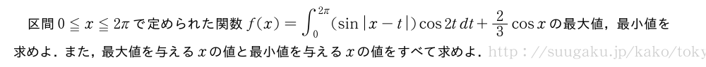 区間0≦x≦2πで定められた関数f(x)=∫_0^{2π}(sin|x-t|)cos2tdt+2/3cosxの最大値，最小値を求めよ．また，最大値を与えるxの値と最小値を与えるxの値をすべて求めよ．