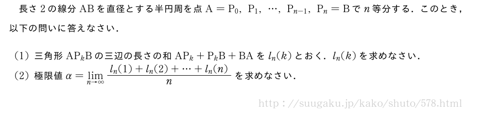 長さ2の線分ABを直径とする半円周を点A=P_0,P_1,・・・,P_{n-1},P_n=Bでn等分する．このとき，以下の問いに答えなさい．(1)三角形AP_kBの三辺の長さの和AP_k+P_kB+BAをl_n(k)とおく．l_n(k)を求めなさい．(2)極限値α=\lim_{n→∞}\frac{l_n(1)+l_n(2)+・・・+l_n(n)}{n}を求めなさい．