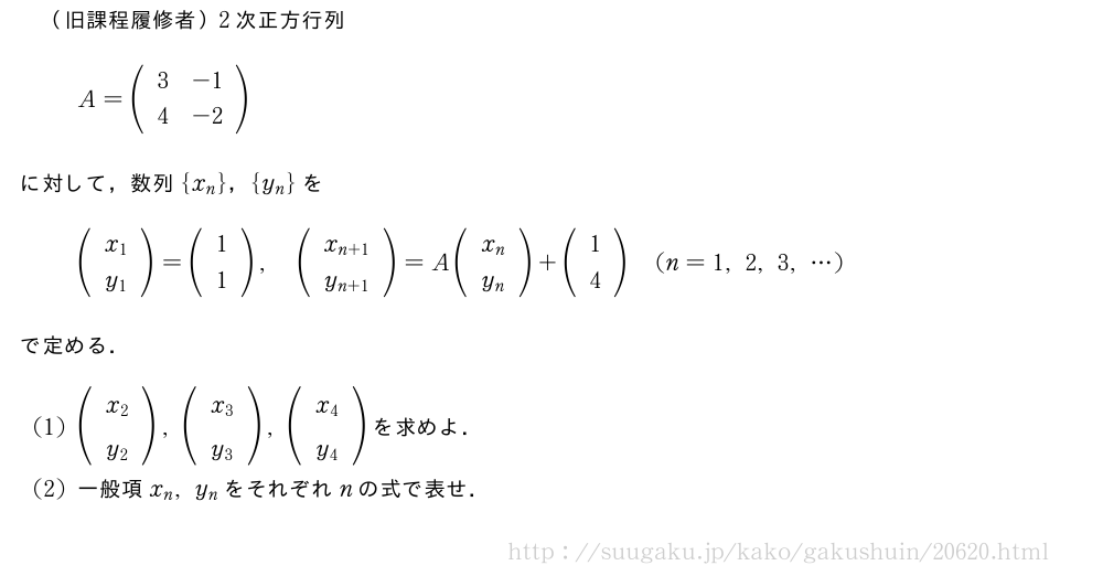 （旧課程履修者）2次正方行列A=(\begin{array}{cc}3&-1\4&-2\end{array})に対して，数列{x_n}，{y_n}を(\begin{array}{c}x_1\y_1\end{array})=(\begin{array}{c}1\1\end{array}),(\begin{array}{c}x_{n+1}\y_{n+1}\end{array})=A(\begin{array}{c}x_n\y_n\end{array})+(\begin{array}{c}1\4\end{array})(n=1,2,3,・・・)で定める．(1)(\begin{array}{c}x_2\y_2\end{array}),(\begin{array}{c}x_3\y_3\end{array}),(\begin{array}{c}x_4\y_4\end{array})を求めよ．(2)一般項x_n,y_nをそれぞれnの式で表せ．