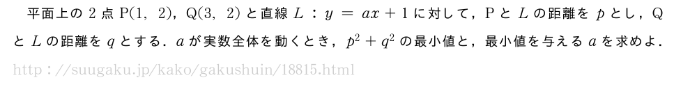 平面上の2点P(1,2)，Q(3,2)と直線L:y=ax+1に対して，PとLの距離をpとし，QとLの距離をqとする．aが実数全体を動くとき，p^2+q^2の最小値と，最小値を与えるaを求めよ．