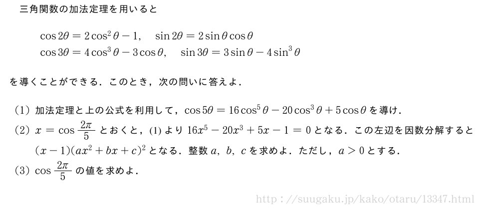 三角関数の加法定理を用いると\begin{array}{l}cos2θ=2cos^2θ-1,sin2θ=2sinθcosθ\cos3θ=4cos^3θ-3cosθ,sin3θ=3sinθ-4sin^3θ\end{array}を導くことができる．このとき，次の問いに答えよ．(1)加法定理と上の公式を利用して，cos5θ=16cos^5θ-20cos^3θ+5cosθを導け．(2)x=cos\frac{2π}{5}とおくと，(1)より16x^5-20x^3+5x-1=0となる．この左辺を因数分解すると(x-1)(ax^2+bx+c)^2となる．整数a,b,cを求めよ．ただし，a＞0とする．(3)cos\frac{2π}{5}の値を求めよ．