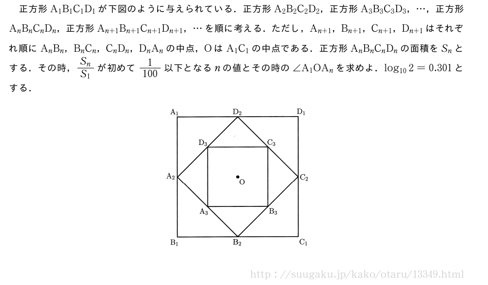 正方形A_1B_1C_1D_1が下図のように与えられている．正方形A_2B_2C_2D_2，正方形A_3B_3C_3D_3，・・・，正方形A_nB_nC_nD_n，正方形A_{n+1}B_{n+1}C_{n+1}D_{n+1}，・・・を順に考える．ただし，A_{n+1}，B_{n+1}，C_{n+1}，D_{n+1}はそれぞれ順にA_nB_n，B_nC_n，C_nD_n，D_nA_nの中点，OはA_1C_1の中点である．正方形A_nB_nC_nD_nの面積をS_nとする．その時，\frac{S_n}{S_1}が初めて\frac{1}{100}以下となるnの値とその時の∠A_1OA_nを求めよ．log_{10}2=0.301とする．（プレビューでは図は省略します）