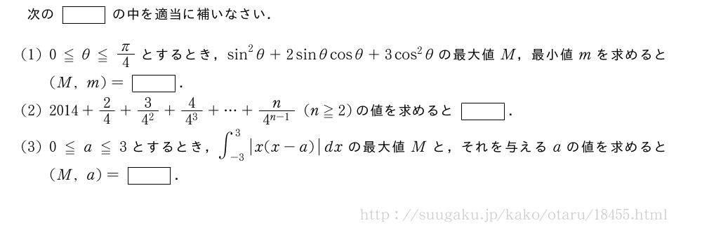 次の[]の中を適当に補いなさい．(1)0≦θ≦π/4とするとき，sin^2θ+2sinθcosθ+3cos^2θの最大値M，最小値mを求めると(M,m)=[]．(2)2014+2/4+\frac{3}{4^2}+\frac{4}{4^3}+・・・+\frac{n}{4^{n-1}}(n≧2)の値を求めると[]．(3)0≦a≦3とするとき，∫_{-3}^3|x(x-a)|dxの最大値Mと，それを与えるaの値を求めると(M,a)=[]．