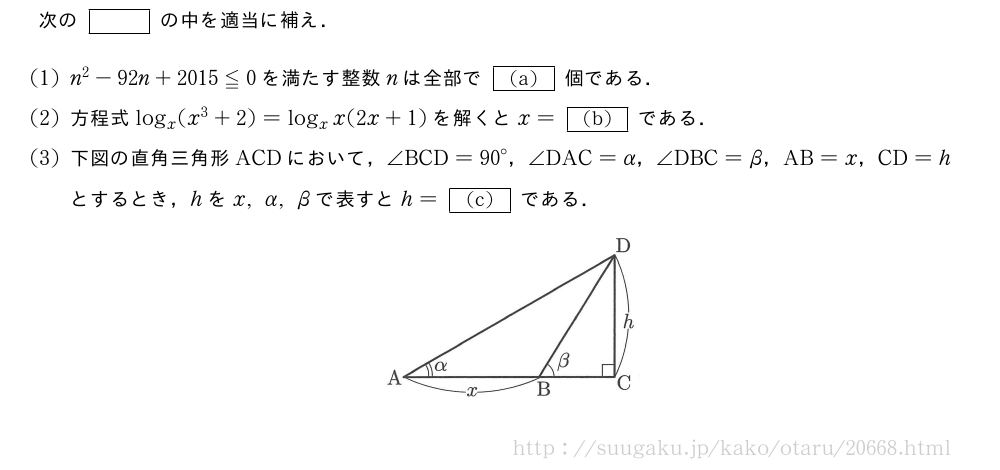 次の[]の中を適当に補え．(1)n^2-92n+2015≦0を満たす整数nは全部で[(a)]個である．(2)方程式log_x(x^3+2)=log_xx(2x+1)を解くとx=[(b)]である．(3)下図の直角三角形ACDにおいて，∠BCD={90}°，∠DAC=α，∠DBC=β，AB=x，CD=hとするとき，hをx,α,βで表すとh=[(c)]である．（プレビューでは図は省略します）