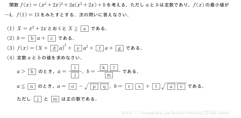 関数f(x)=(x^2+2x)^2+2a(x^2+2x)+bを考える．ただしaとbは定数であり，f(x)の最小値が-4，f(1)=13をみたすとする．次の問いに答えなさい．(1)X=x^2+2xとおくとX≧\mkakko{a}である．(2)b=\mkakko{b}a+\mkakko{c}である．(3)f(x)=(X+\mkakko{d}a)^2+\mkakko{e}a^2+\mkakko{f}a+\mkakko{g}である．(4)定数aとbの値を求めなさい．a＞\mkakko{h}のとき，a=\frac{\mkakko{i}}{\mkakko{j}},b=\frac{\mkakko{k}\mkakko{l}}{\mkakko{m}}である．a≦\mkakko{n}のとき，a=\mkakko{o}-\sqrt{\mkakko{p}\mkakko{q}},b=\mkakko{r}\mkakko{s}+\mkakko{t}\sqrt{\mkakko{u}\mkakko{v}}である．ただし\mkakko{j}と\mkakko{m}は正の数である．