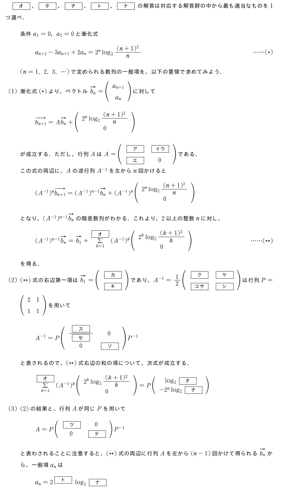 [オ]，[タ]，[チ]，[ト]，[ナ]の解答は対応する解答群の中から最も適当なものを1つ選べ．条件a_1=0，a_2=0と漸化式a_{n+2}-3a_{n+1}+2a_n=2^nlog_2\frac{(n+1)^2}{n}・・・・・・(*)(n=1,2,3,・・・)で定められる数列の一般項を，以下の要領で求めてみよう．(1)漸化式(*)より，ベクトルベクトルb_n=(\begin{array}{c}a_{n+1}\a_n\end{array})に対してベクトルb_{n+1}=Aベクトルb_n+(\begin{array}{c}2^nlog_2\frac{(n+1)^2}{n}\0\end{array})が成立する．ただし，行列AはA=(\begin{array}{cc}[ア]&[イウ]\[エ]&0\end{array})である．この式の両辺に，Aの逆行列A^{-1}を左からn回かけると(A^{-1})^nベクトルb_{n+1}=(A^{-1})^{n-1}ベクトルb_n+(A^{-1})^n(\begin{array}{c}2^nlog_2\frac{(n+1)^2}{n}\0\end{array})となり，(A^{-1})^{n-1}ベクトルb_nの階差数列がわかる．これより，2以上の整数nに対し，(A^{-1})^{n-1}ベクトルb_{n}=ベクトルb_1+Σ_{k=1}^{[オ]}(A^{-1})^k(\begin{array}{c}2^klog_2\frac{(k+1)^2}{k}\0\end{array})・・・・・・(**)を得る．(2)(**)式の右辺第一項はベクトルb_1=(\begin{array}{c}[カ]\[キ]\end{array})であり，A^{-1}=1/2(\begin{array}{cc}[ク]&[ケ]\[コサ]&[シ]\end{array})は行列P=(\begin{array}{cc}2&1\1&1\end{array})を用いてA^{-1}=P(\begin{array}{cc}\frac{[ス]}{[セ]}&0\0&[ソ]\end{array})P^{-1}と表されるので，(**)式右辺の和の項について，次式が成立する．Σ_{k=1}^{[オ]}(A^{-1})^k(\begin{array}{c}2^klog_2\frac{(k+1)^2}{k}\0\end{array})=P(\begin{array}{c}log_2[タ]\-2^nlog_2[チ]\end{array})(3)(2)の結果と，行列Aが同じPを用いてA=P(\begin{array}{cc}[ツ]&0\0&[テ]\end{array})P^{-1}と表わされることに注意すると，(**)式の両辺に行列Aを左から(n-1)回かけて得られるベクトルb_nから，一般項a_nはa_n=2^{[ト]}log_2[ナ]（n=2,3,4,・・・）となる．[オ]，[ト]の解答群\begin{array}{llll}\nagamaruichin-1&\nagamarunin&\nagamarusann+1&\nagamarushi1-n\\nagamarugo-n&\nagamaruroku-n-1\phantom{AA}&\nagamarushichi\frac{n(n+1)}{2}\phantom{AA}&\nagamaruhachin^2-1\\nagamarukyu1/6n(n+1)(2n+1)&&&\end{array}[タ]，[チ]，[ナ]の解答群\begin{array}{llll}\nagamaruichin-1&\nagamarunin&\nagamarusan\frac{n+1}{n}\phantom{AA}&\nagamarushi\frac{4n-6}{n}\\nagamarugon^2-4n+5&\nagamaruroku(n-1)!\phantom{AA}&\nagamarushichin!\phantom{AA}&\nagamaruhachin!-1\\nagamarukyu(n-1)×n!\phantom{AA}&\nagamarurein×n!&&\end{array}