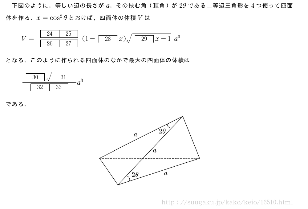下図のように，等しい辺の長さがa，その挟む角（頂角）が2θである二等辺三角形を4つ使って四面体を作る．x=cos^2θとおけば，四面体の体積VはV=\frac{[24][25]}{[26][27]}(1-[28]x)\sqrt{[29]x-1}a^3となる．このように作られる四面体のなかで最大の四面体の体積は\frac{[30]\sqrt{[31]}}{[32][33]}a^3である．（プレビューでは図は省略します）