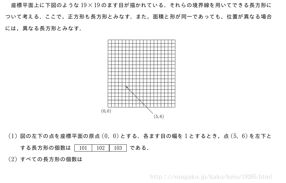 座標平面上に下図のような19×19のます目が描かれている．それらの境界線を用いてできる長方形について考える．ここで，正方形も長方形とみなす．また，面積と形が同一であっても，位置が異なる場合には，異なる長方形とみなす．（プレビューでは図は省略します）(1)図の左下の点を座標平面の原点(0,0)とする．各ます目の幅を1とするとき，点(5,6)を左下とする長方形の個数は[101][102][103]である．(2)すべての長方形の個数は