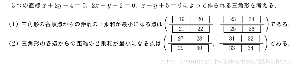 3つの直線x+2y-4=0，2x-y-2=0，x-y+5=0によって作られる三角形を考える．(1)三角形の各頂点からの距離の2乗和が最小になる点は(\frac{[19][20]}{[21][22]},\frac{[23][24]}{[25][26]})である．(2)三角形の各辺からの距離の2乗和が最小になる点は(\frac{[27][28]}{[29][30]},\frac{[31][32]}{[33][34]})である．