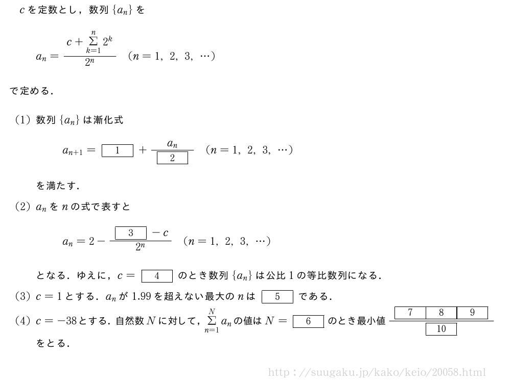 cを定数とし，数列{a_n}をa_n=\frac{c+Σ_{k=1}^n2^k}{2^n}(n=1,2,3,・・・)で定める．(1)数列{a_n}は漸化式a_{n+1}=[1]+\frac{a_n}{[2]}(n=1,2,3,・・・)を満たす．(2)a_nをnの式で表すとa_n=2-\frac{[3]-c}{2^n}(n=1,2,3,・・・)となる．ゆえに，c=[4]のとき数列{a_n}は公比1の等比数列になる．(3)c=1とする．a_nが1.99を超えない最大のnは[5]である．(4)c=-38とする．自然数Nに対して，Σ_{n=1}^Na_nの値はN=[6]のとき最小値\frac{[7][8][9]}{[10]}をとる．