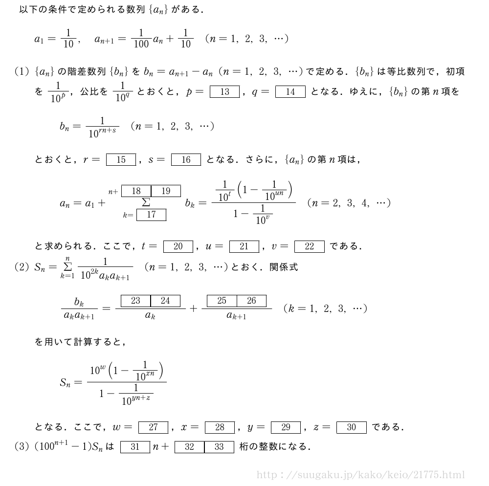 以下の条件で定められる数列{a_n}がある．a_1=1/10,a_{n+1}=\frac{1}{100}a_n+1/10(n=1,2,3,・・・)(1){a_n}の階差数列{b_n}をb_n=a_{n+1}-a_n(n=1,2,3,・・・)で定める．{b_n}は等比数列で，初項を\frac{1}{{10}^p}，公比を\frac{1}{{10}^q}とおくと，p=[13]，q=[14]となる．ゆえに，{b_n}の第n項をb_n=\frac{1}{{10}^{rn+s}}(n=1,2,3,・・・)とおくと，r=[15]，s=[16]となる．さらに，{a_n}の第n項は，a_n=a_1+Σ_{k=[17]}^{n+[18][19]}b_k=\frac{\frac{1}{{10}^t}(1-\frac{1}{{10}^{un}})}{1-\frac{1}{{10}^v}}(n=2,3,4,・・・)と求められる．ここで，t=[20]，u=[21]，v=[22]である．(2)S_n=Σ_{k=1}^n\frac{1}{{10}^{2k}a_ka_{k+1}}(n=1,2,3,・・・)とおく．関係式\frac{b_k}{a_ka_{k+1}}=\frac{[23][24]}{a_k}+\frac{[25][26]}{a_{k+1}}(k=1,2,3,・・・)を用いて計算すると，S_n=\frac{{10}^w(1-\frac{1}{{10}^{xn}})}{1-\frac{1}{{10}^{yn+z}}}となる．ここで，w=[27]，x=[28]，y=[29]，z=[30]である．(3)({100}^{n+1}-1)S_nは[31]n+[32][33]桁の整数になる．