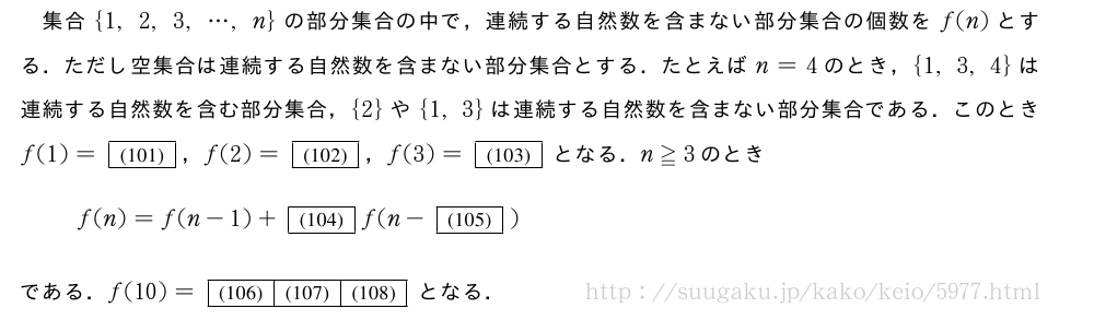 集合{1,2,3,・・・,n}の部分集合の中で，連続する自然数を含まない部分集合の個数をf(n)とする．ただし空集合は連続する自然数を含まない部分集合とする．たとえばn=4のとき，{1,3,4}は連続する自然数を含む部分集合，{2}や{1,3}は連続する自然数を含まない部分集合である．このときf(1)=[(101)]，f(2)=[(102)]，f(3)=[(103)]となる．n≧3のときf(n)=f(n-1)+[(104)]f(n-[(105)])である．f(10)=[(106)][(107)][(108)]となる．