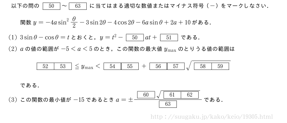 以下の問の[50]～[63]に当てはまる適切な数値またはマイナス符号（-）をマークしなさい．関数y=-4asin^2θ/2-3sin2θ-4cos2θ-6asinθ+2a+10がある．(1)3sinθ-cosθ=tとおくと，y=t^2-[50]at+[51]である．(2)aの値の範囲が-5＜a＜5のとき，この関数の最大値y_{\max}のとりうる値の範囲は[52][53]≦y_{\max}＜[54][55]+[56][57]\sqrt{[58][59]}である．(3)この関数の最小値が-15であるときa=±\frac{[60]\sqrt{[61][62]}}{[63]}である．