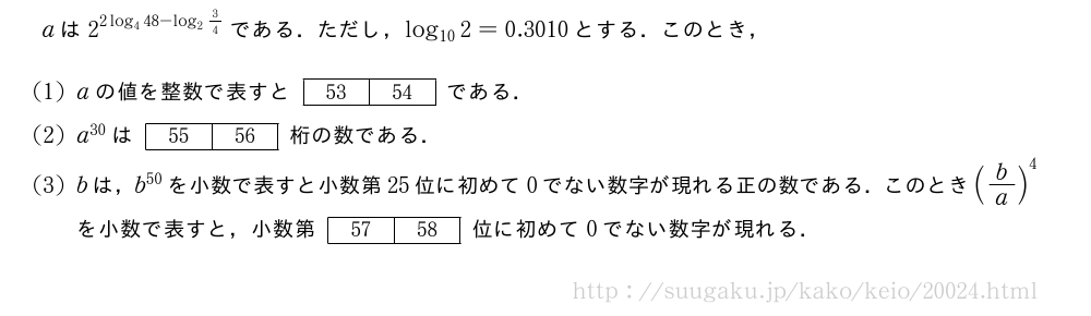 aは2^{2log_448-log_23/4}である．ただし，log_{10}2=0.3010とする．このとき，(1)aの値を整数で表すと[53][54]である．(2)a^{30}は[55][56]桁の数である．(3)bは，b^{50}を小数で表すと小数第25位に初めて0でない数字が現れる正の数である．このとき(b/a)^4を小数で表すと，小数第[57][58]位に初めて0でない数字が現れる．