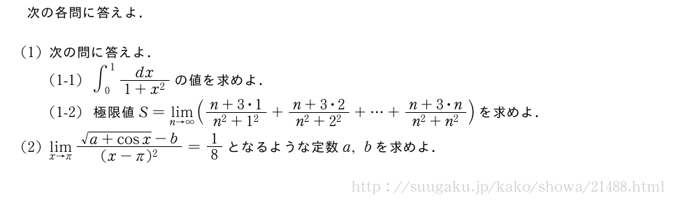 次の各問に答えよ．(1)次の問に答えよ．(1-1)∫_0^1\frac{dx}{1+x^2}の値を求めよ．(1-2)極限値S=\lim_{n→∞}(\frac{n+3・1}{n^2+1^2}+\frac{n+3・2}{n^2+2^2}+・・・+\frac{n+3・n}{n^2+n^2})を求めよ．(2)\lim_{x→π}\frac{\sqrt{a+cosx}-b}{(x-π)^2}=1/8となるような定数a,bを求めよ．