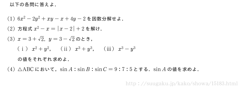 以下の各問に答えよ．(1)6x^2-2y^2+xy-x+4y-2を因数分解せよ．(2)方程式x^2-x=|x-2|+2を解け．(3)x=3+√2,y=3-√2のとき，(i)x^2+y^2，(ii)x^3+y^3，(iii)x^3-y^3の値をそれぞれ求めよ．(4)△ABCにおいて，sinA:sinB:sinC=9:7:5とする．sinAの値を求めよ．