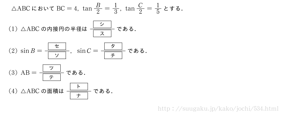 △ABCにおいてBC=4,tanB/2=1/3,tanC/2=1/5とする．(1)△ABCの内接円の半径は\frac{[シ]}{[ス]}である．(2)sinB=\frac{[セ]}{[ソ]},sinC=\frac{[タ]}{[チ]}である．(3)AB=\frac{[ツ]}{[テ]}である．(4)△ABCの面積は\frac{[ト]}{[ナ]}である．