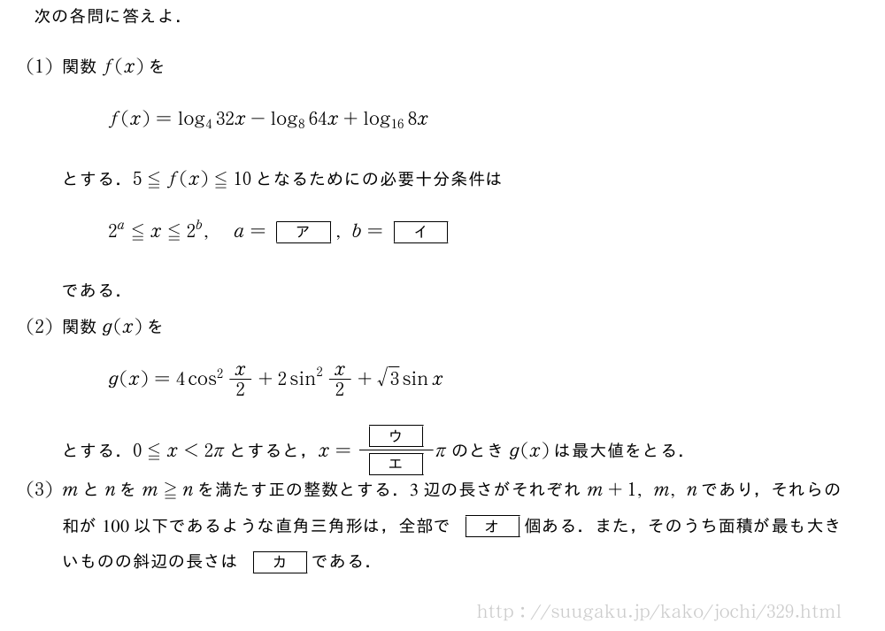 次の各問に答えよ．(1)関数f(x)をf(x)=log_432x-log_864x+log_{16}8xとする．5≦f(x)≦10となるためにの必要十分条件は2^a≦x≦2^b,a=[ア],b=[イ]である．(2)関数g(x)をg(x)=4cos^2x/2+2sin^2x/2+√3sinxとする．0≦x＜2πとすると，x=\frac{[ウ]}{[エ]}πのときg(x)は最大値をとる．(3)mとnをm≧nを満たす正の整数とする．3辺の長さがそれぞれm+1,m,nであり，それらの和が100以下であるような直角三角形は，全部で[オ]個ある．また，そのうち面積が最も大きいものの斜辺の長さは[カ]である．