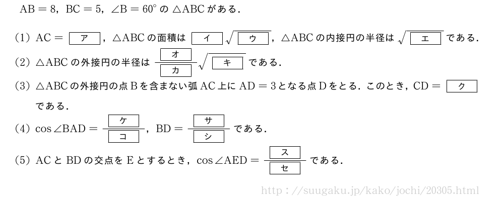 AB=8，BC=5，∠B={60}°の△ABCがある．(1)AC=[ア]，△ABCの面積は[イ]\sqrt{[ウ]}，△ABCの内接円の半径は\sqrt{[エ]}である．(2)△ABCの外接円の半径は\frac{[オ]}{[カ]}\sqrt{[キ]}である．(3)△ABCの外接円の点Bを含まない弧AC上にAD=3となる点Dをとる．このとき，CD=[ク]である．(4)cos∠BAD=\frac{[ケ]}{[コ]}，BD=\frac{[サ]}{[シ]}である．(5)ACとBDの交点をEとするとき，cos∠AED=\frac{[ス]}{[セ]}である．