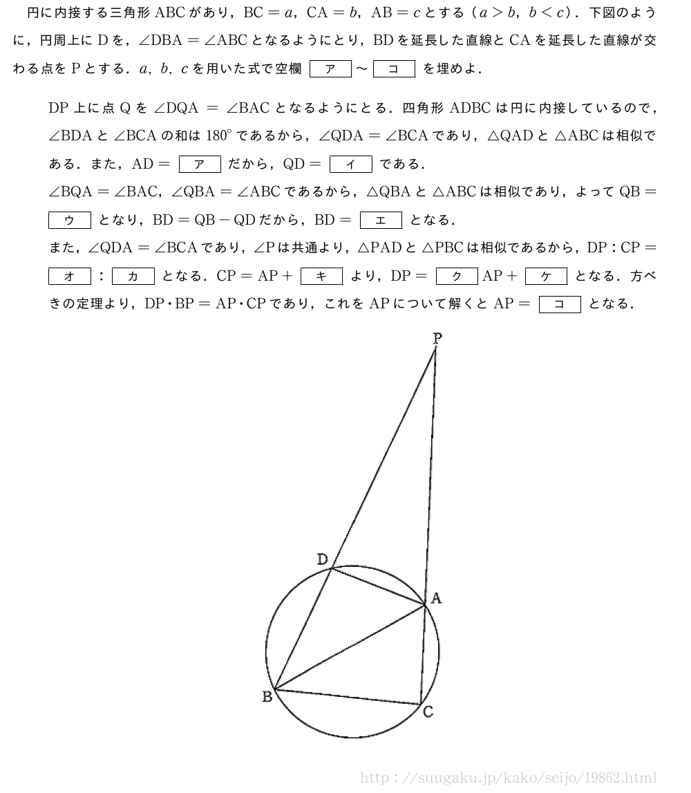 円に内接する三角形ABCがあり，BC=a，CA=b，AB=cとする（a＞b，b＜c）．下図のように，円周上にDを，∠DBA=∠ABCとなるようにとり，BDを延長した直線とCAを延長した直線が交わる点をPとする．a,b,cを用いた式で空欄[ア]～[コ]を埋めよ．DP上に点Qを∠DQA=∠BACとなるようにとる．四角形ADBCは円に内接しているので，∠BDAと∠BCAの和は{180}°であるから，∠QDA=∠BCAであり，△QADと△ABCは相似である．また，AD=[ア]だから，QD=[イ]である．∠BQA=∠BAC，∠QBA=∠ABCであるから，△QBAと△ABCは相似であり，よってQB=[ウ]となり，BD=QB-QDだから，BD=[エ]となる．また，∠QDA=∠BCAであり，∠Pは共通より，△PADと△PBCは相似であるから，DP:CP=[オ]:[カ]となる．CP=AP+[キ]より，DP=[ク]AP+[ケ]となる．方べきの定理より，DP・BP=AP・CPであり，これをAPについて解くとAP=[コ]となる．（プレビューでは図は省略します）