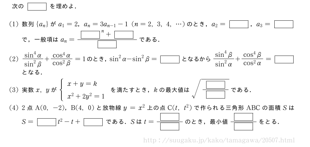 次の[]を埋めよ．(1)数列{a_n}がa_1=2，a_n=3a_{n-1}-1(n=2,3,4,・・・)のとき，a_2=[]，a_3=[]で，一般項はa_n=\frac{{[]}^n+[]}{[]}である．(2)\frac{sin^4α}{sin^2β}+\frac{cos^4α}{cos^2β}=1のとき，sin^2α-sin^2β=[]となるから\frac{sin^4β}{sin^2α}+\frac{cos^4β}{cos^2α}=[]となる．(3)実数x,yが{\begin{array}{l}x+y=k\x^2+2y^2=1\end{array}.を満たすとき，kの最大値は\sqrt{\frac{[]}{[]}}である．(4)2点A(0,-2)，B(4,0)と放物線y=x^2上の点C(t,t^2)で作られる三角形ABCの面積SはS=[]t^2-t+[]である．Sはt=\frac{[]}{[]}のとき，最小値\frac{[]}{[]}をとる．