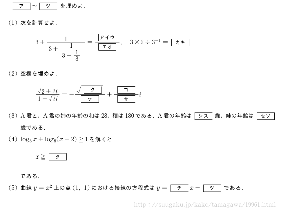 [ア]～[ツ]を埋めよ．(1)次を計算せよ．3+\frac{1}{3+\frac{1}{3+1/3}}=\frac{[アイウ]}{[エオ]},3×2\div3^{-1}=[カキ](2)空欄を埋めよ．\frac{√2+2i}{1-√2i}=-\frac{\sqrt{[ク]}}{[ケ]}+\frac{[コ]}{[サ]}i(3)A君と，A君の姉の年齢の和は28，積は180である．A君の年齢は[シス]歳，姉の年齢は[セソ]歳である．(4)log_8x+log_8(x+2)≧1を解くとx≧[タ]である．(5)曲線y=x^2上の点(1,1)における接線の方程式はy=[チ]x-[ツ]である．