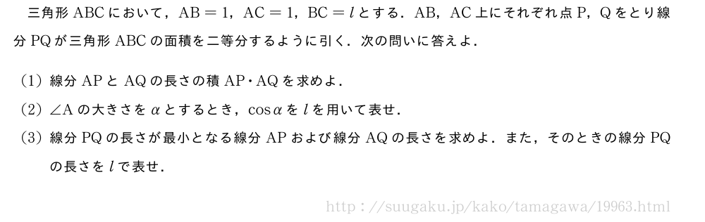 三角形ABCにおいて，AB=1，AC=1，BC=lとする．AB，AC上にそれぞれ点P，Qをとり線分PQが三角形ABCの面積を二等分するように引く．次の問いに答えよ．(1)線分APとAQの長さの積AP・AQを求めよ．(2)∠Aの大きさをαとするとき，cosαをlを用いて表せ．(3)線分PQの長さが最小となる線分APおよび線分AQの長さを求めよ．また，そのときの線分PQの長さをlで表せ．