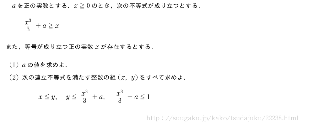 aを正の実数とする．x≧0のとき，次の不等式が成り立つとする．\frac{x^3}{3}+a≧xまた，等号が成り立つ正の実数xが存在するとする．(1)aの値を求めよ．(2)次の連立不等式を満たす整数の組(x,y)をすべて求めよ．x≦y,y≦\frac{x^3}{3}+a,\frac{x^3}{3}+a≦1
