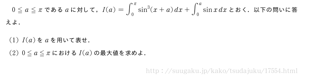 0≦a≦πであるaに対して，I(a)=∫_0^πsin^3(x+a)dx+∫_0^asinxdxとおく．以下の問いに答えよ．(1)I(a)をaを用いて表せ．(2)0≦a≦πにおけるI(a)の最大値を求めよ．
